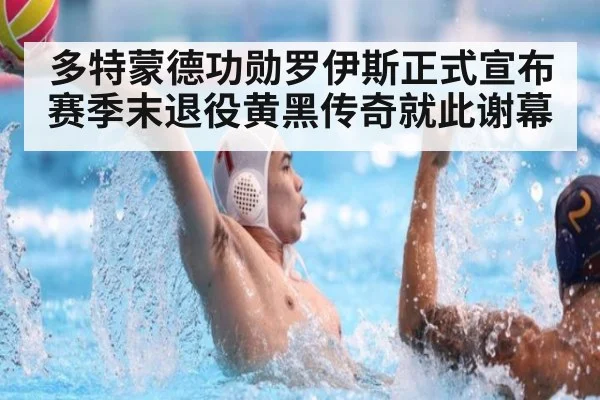 多特蒙德功勋罗伊斯正式宣布赛季末退役黄黑传奇就此谢幕